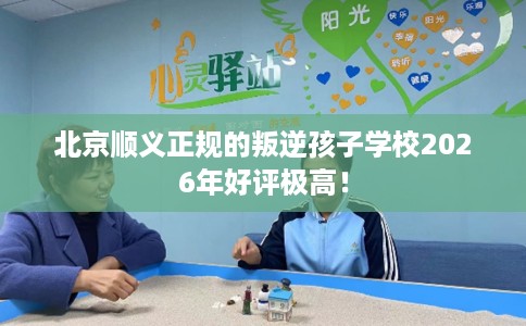 北京顺义正规的叛逆孩子学校2026年好评极高！