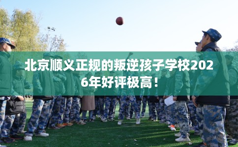北京顺义正规的叛逆孩子学校2026年好评极高！