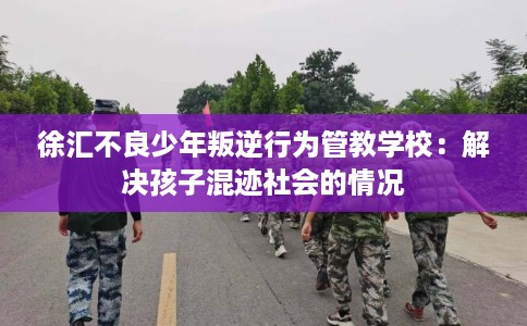 徐汇不良少年叛逆行为管教学校：解决孩子混迹社会的情况