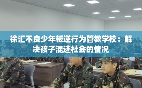 徐汇不良少年叛逆行为管教学校：解决孩子混迹社会的情况