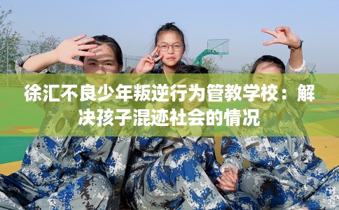 徐汇不良少年叛逆行为管教学校：解决孩子混迹社会的情况