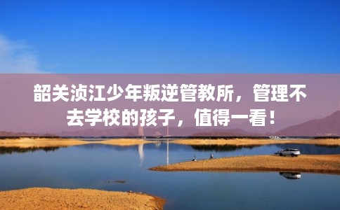 韶关浈江少年叛逆管教所,管理不去学校的孩子,值得一看! 韶关浈江少年叛逆管教所,管理不去学校的孩子,值得一看!