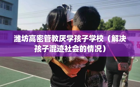 潍坊高密管教厌学孩子学校（解决孩子混迹社会的情况）