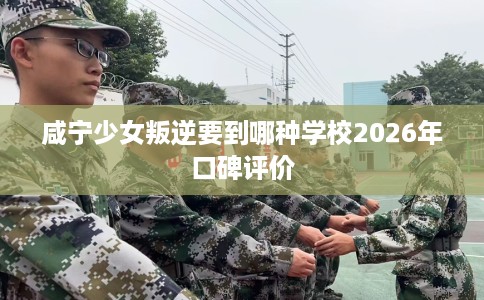 咸宁少女叛逆要到哪种学校2026年口碑评价