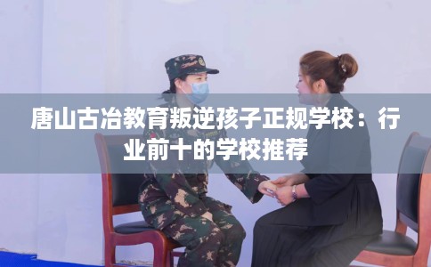 唐山古冶教育叛逆孩子正规学校：行业前十的学校推荐