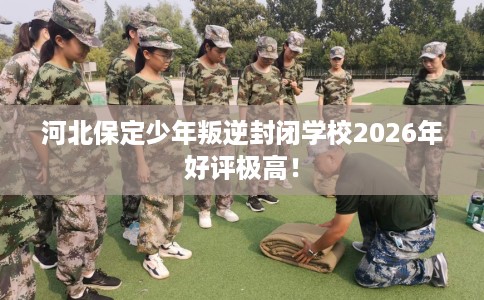 河北保定少年叛逆封闭学校2026年好评极高！
