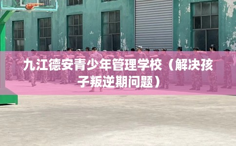 九江德安青少年管理学校（解决孩子叛逆期问题）