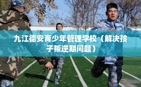 九江德安青少年管理学校（解决孩子叛逆期问题）