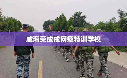 威海荣成戒网瘾特训学校