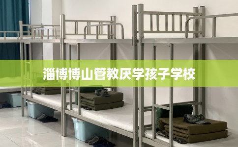 淄博博山管教厌学孩子学校