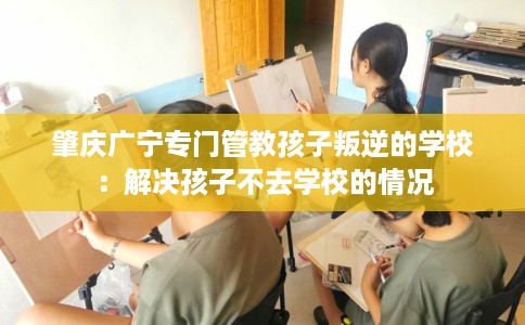 肇庆广宁专门管教孩子叛逆的学校：解决孩子不去学校的情况