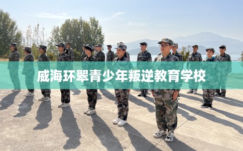 威海环翠青少年叛逆教育学校