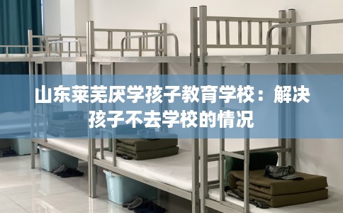 山东莱芜厌学孩子教育学校：解决孩子不去学校的情况