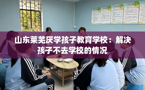 山东莱芜厌学孩子教育学校：解决孩子不去学校的情况