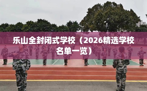乐山全封闭式学校(2026精选学校名单一览) 乐山全封闭式学校(2026精选学校名单一览)