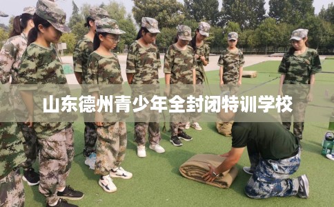 山东德州青少年全封闭特训学校 山东德州青少年全封闭特训学校