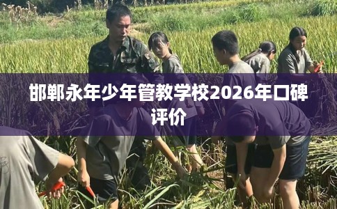 邯郸永年少年管教学校2026年口碑评价 邯郸永年少年管教学校2026年口碑评价