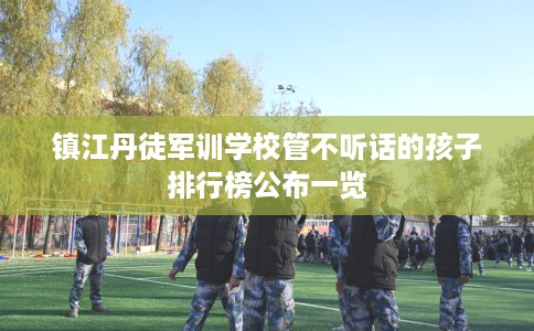 镇江丹徒军训学校管不听话的孩子排行榜公布一览