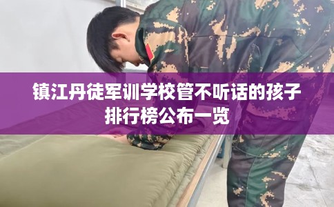 镇江丹徒军训学校管不听话的孩子排行榜公布一览
