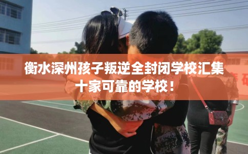 衡水深州孩子叛逆全封闭学校汇集十家可靠的学校！