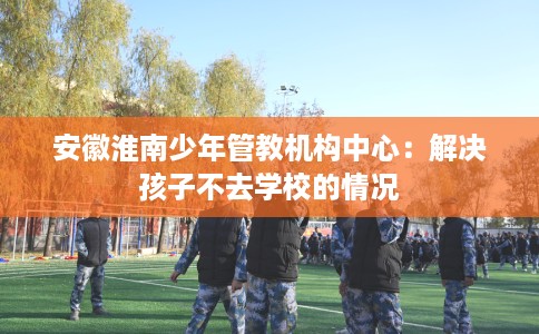 安徽淮南少年管教机构中心:解决孩子不去学校的情况 安徽淮南少年管教机构中心:解决孩子不去学校的情况