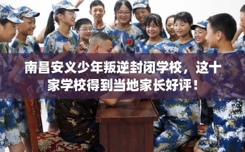 南昌安义少年叛逆封闭学校，这十家学校得到当地家长好评！