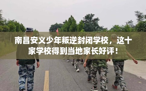 南昌安义少年叛逆封闭学校，这十家学校得到当地家长好评！