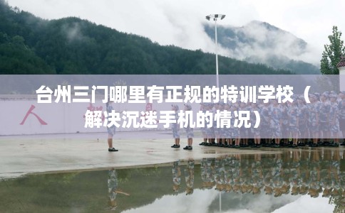 台州三门哪里有正规的特训学校（解决沉迷手机的情况）