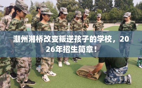 潮州湘桥改变叛逆孩子的学校，2026年招生简章！