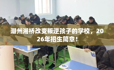 潮州湘桥改变叛逆孩子的学校，2026年招生简章！