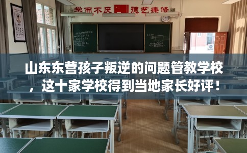 山东东营孩子叛逆的问题管教学校，这十家学校得到当地家长好评！