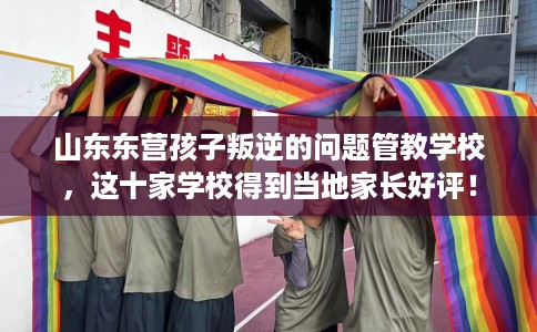 山东东营孩子叛逆的问题管教学校，这十家学校得到当地家长好评！
