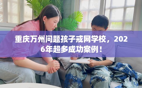 重庆万州问题孩子戒网学校,2026年超多成功案例! 重庆万州问题孩子戒网学校,2026年超多成功案例!