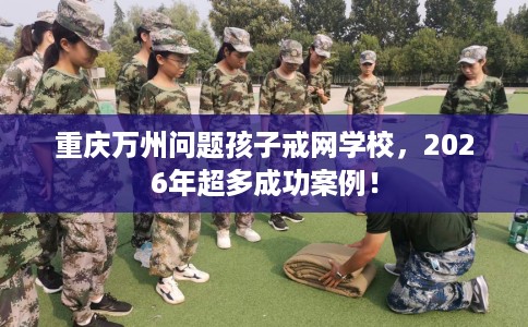 重庆万州问题孩子戒网学校,2026年超多成功案例! 重庆万州问题孩子戒网学校,2026年超多成功案例!