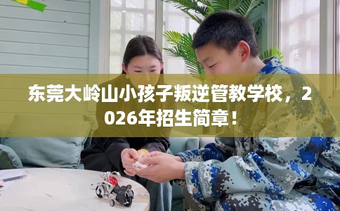 东莞大岭山小孩子叛逆管教学校，2026年招生简章！
