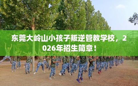 东莞大岭山小孩子叛逆管教学校，2026年招生简章！