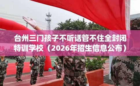 台州三门孩子不听话管不住全封闭特训学校（2026年招生信息公布）