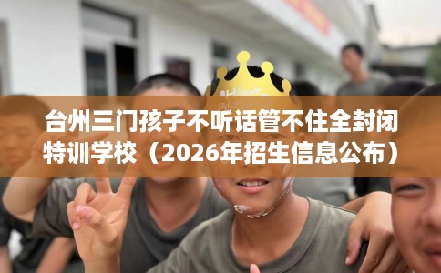 台州三门孩子不听话管不住全封闭特训学校（2026年招生信息公布）