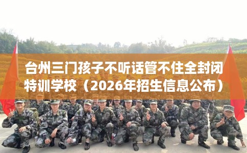 台州三门孩子不听话管不住全封闭特训学校（2026年招生信息公布）