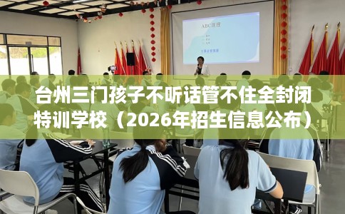 台州三门孩子不听话管不住全封闭特训学校（2026年招生信息公布）