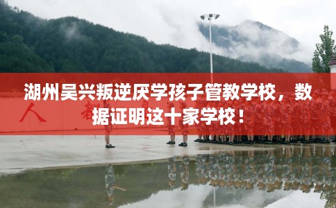 湖州吴兴叛逆厌学孩子管教学校，数据证明这十家学校！