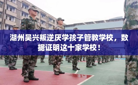 湖州吴兴叛逆厌学孩子管教学校，数据证明这十家学校！