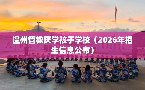 温州管教厌学孩子学校(2026年招生信息公布) 温州管教厌学孩子学校(2026年招生信息公布)