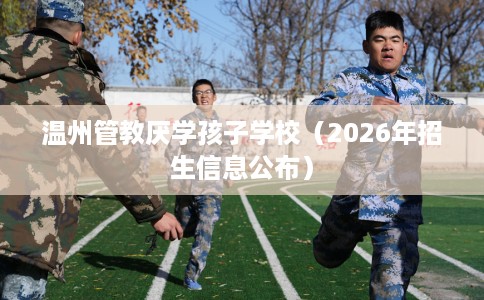 温州管教厌学孩子学校(2026年招生信息公布) 温州管教厌学孩子学校(2026年招生信息公布)