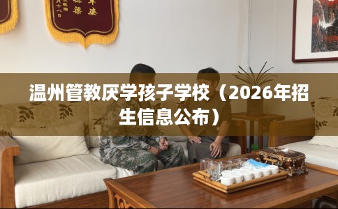 温州管教厌学孩子学校(2026年招生信息公布) 温州管教厌学孩子学校(2026年招生信息公布)
