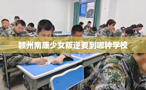 赣州南康少女叛逆要到哪种学校 赣州南康少女叛逆要到哪种学校