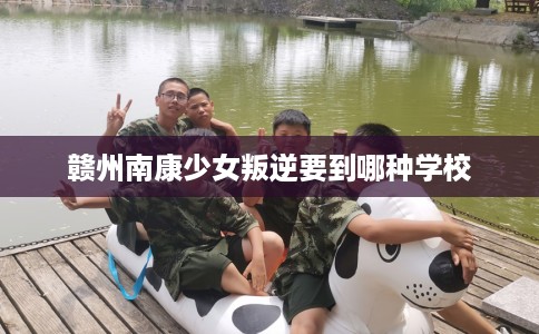 赣州南康少女叛逆要到哪种学校 赣州南康少女叛逆要到哪种学校