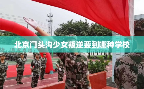北京门头沟少女叛逆要到哪种学校