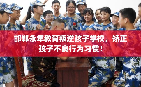 邯郸永年教育叛逆孩子学校，矫正孩子不良行为习惯！