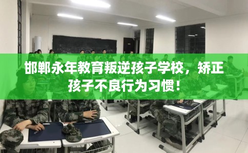 邯郸永年教育叛逆孩子学校，矫正孩子不良行为习惯！